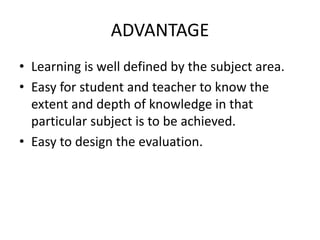 ADVANTAGE
• Learning is well defined by the subject area.
• Easy for student and teacher to know the
extent and depth of knowledge in that
particular subject is to be achieved.
• Easy to design the evaluation.
 