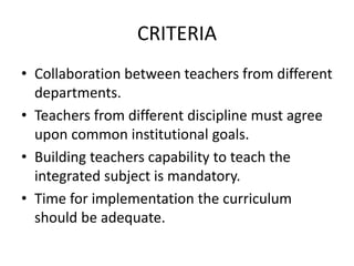 CRITERIA
• Collaboration between teachers from different
departments.
• Teachers from different discipline must agree
upon common institutional goals.
• Building teachers capability to teach the
integrated subject is mandatory.
• Time for implementation the curriculum
should be adequate.
 