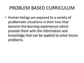 PROBLEM BASED CURRICULUM
• Human beings are exposed to a variety of
problematic situations in their lives that
become the learning experiences which
provide them with the information and
knowledge that can be applied to solve future
problems.
 