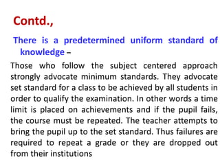 Contd.,
There is a predetermined uniform standard of
knowledge –
Those who follow the subject centered approach
strongly advocate minimum standards. They advocate
set standard for a class to be achieved by all students in
order to qualify the examination. In other words a time
limit is placed on achievements and if the pupil fails,
the course must be repeated. The teacher attempts to
bring the pupil up to the set standard. Thus failures are
required to repeat a grade or they are dropped out
from their institutions
 