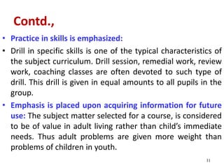 Contd.,
• Practice in skills is emphasized:
• Drill in specific skills is one of the typical characteristics of
the subject curriculum. Drill session, remedial work, review
work, coaching classes are often devoted to such type of
drill. This drill is given in equal amounts to all pupils in the
group.
• Emphasis is placed upon acquiring information for future
use: The subject matter selected for a course, is considered
to be of value in adult living rather than child’s immediate
needs. Thus adult problems are given more weight than
problems of children in youth.
11
 