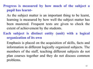 Progress is measured by how much of the subject a
pupil has learnt-
As the subject matter is an important thing to be learnt,
learning is measured by how well the subject matter has
been mastered. Frequent tests are given to check the
extent of achievement by the students.
Each subject is distinct entity (unit) with a logical
organization of its own
Emphasis is placed on the acquisition of skills, facts and
information in different logically organized subjects. The
members of the staff, teaching different subjects do not
plan courses together and they do not discuss common
problems.
12
 