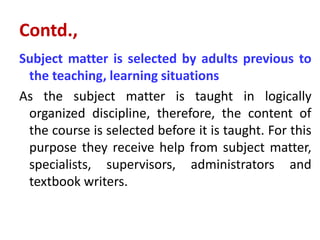 Contd.,
Subject matter is selected by adults previous to
the teaching, learning situations
As the subject matter is taught in logically
organized discipline, therefore, the content of
the course is selected before it is taught. For this
purpose they receive help from subject matter,
specialists, supervisors, administrators and
textbook writers.
 
