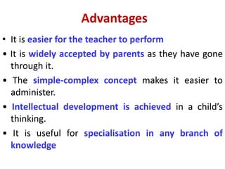 Advantages
• It is easier for the teacher to perform
• It is widely accepted by parents as they have gone
through it.
• The simple-complex concept makes it easier to
administer.
• Intellectual development is achieved in a child’s
thinking.
• It is useful for specialisation in any branch of
knowledge
 