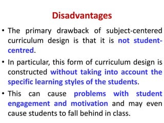 Disadvantages
• The primary drawback of subject-centered
curriculum design is that it is not student-
centred.
• In particular, this form of curriculum design is
constructed without taking into account the
specific learning styles of the students.
• This can cause problems with student
engagement and motivation and may even
cause students to fall behind in class.
 