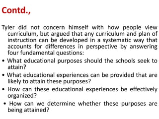 Contd.,
Tyler did not concern himself with how people view
curriculum, but argued that any curriculum and plan of
instruction can be developed in a systematic way that
accounts for differences in perspective by answering
four fundamental questions:
• What educational purposes should the schools seek to
attain?
• What educational experiences can be provided that are
likely to attain these purposes?
• How can these educational experiences be effectively
organized?
• How can we determine whether these purposes are
being attained?
 