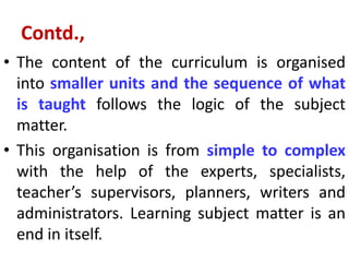 Contd.,
• The content of the curriculum is organised
into smaller units and the sequence of what
is taught follows the logic of the subject
matter.
• This organisation is from simple to complex
with the help of the experts, specialists,
teacher’s supervisors, planners, writers and
administrators. Learning subject matter is an
end in itself.
 