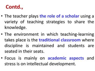 Contd.,
• The teacher plays the role of a scholar using a
variety of teaching strategies to share the
knowledge.
• The environment in which teaching-learning
takes place is the traditional classroom where
discipline is maintained and students are
seated in their seats.
• Focus is mainly on academic aspects and
stress is on intellectual development.
 