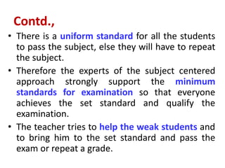 Contd.,
• There is a uniform standard for all the students
to pass the subject, else they will have to repeat
the subject.
• Therefore the experts of the subject centered
approach strongly support the minimum
standards for examination so that everyone
achieves the set standard and qualify the
examination.
• The teacher tries to help the weak students and
to bring him to the set standard and pass the
exam or repeat a grade.
 