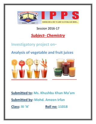 Session 2016-17
Subject- Chemistry
Investigatory project on-
Analysis of vegetable and fruit juices
Submitted to: Ms. Khushbu Khan Ma’am
Submitted by: Mohd. Ameen Irfan
Class: XI ‘A’ Roll no: 11018
 