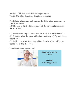 Subject: Child and Adolescent Psychology
Topic: Childhood Autism Spectrum Disorder
Find three references and answer the following questions in
your own words.
NOTE: Use in-text citations and list the three references in
ABA format.
(1) What is the impact of autism on a child’s development?
(2) Discuss what the most effective treatment(s) for this issue
might be.
(3) Address how culture may affect the disorder and/or the
treatment of the disorder.
Minumum word count: 250
 
