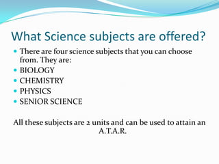 What Science subjects are offered?There are four science subjects that you can choose from. They are:BIOLOGYCHEMISTRYPHYSICSSENIOR SCIENCEAll these subjects are 2 units and can be used to attain an A.T.A.R.