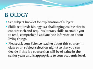 BIOLOGYSee subject booklet for explanation of subjectSkills required: Biology is a challenging course that is content rich and requires literacy skills to enable you to read, comprehend and analyse information about living things.Please ask your Science teacher about this course (in class or on subject selection night) so that you can decide if this is a course that will be of value in the senior years and is appropriate to your academic level.