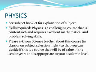 PHYSICSSee subject booklet for explanation of subjectSkills required: Physics is a challenging course that is content rich and requires excellent mathematical and problem solving skills.Please ask your Science teacher about this course (in class or on subject selection night) so that you can decide if this is a course that will be of value in the senior years and is appropriate to your academic level.