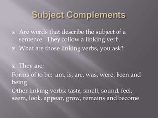    Are words that describe the subject of a
    sentence. They follow a linking verb.
   What are those linking verbs, you ask?

  They are:
Forms of to be: am, is, are, was, were, been and
being
Other linking verbs: taste, smell, sound, feel,
seem, look, appear, grow, remains and become
 