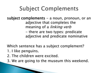 subject complements - a noun, pronoun, or an
adjective that completes the
meaning of a linking verb
- there are two types: predicate
adjective and predicate nominative
Which sentence has a subject complement?
1. I like penguins.
2. The children were excited.
3. We are going to the museum this weekend.
 