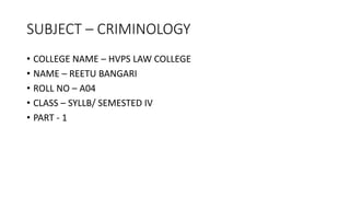 SUBJECT – CRIMINOLOGY
• COLLEGE NAME – HVPS LAW COLLEGE
• NAME – REETU BANGARI
• ROLL NO – A04
• CLASS – SYLLB/ SEMESTED IV
• PART - 1
 