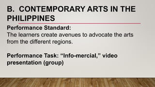 B. CONTEMPORARY ARTS IN THE
PHILIPPINES
Performance Standard:
The learners create avenues to advocate the arts
from the different regions.
Performance Task: “Info-mercial,” video
presentation (group)
 