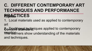 C. DIFFERENT CONTEMPORARY ART
TECHNIQUES AND PERFORMANCE
PRACTICESTopics:
1. Local materials used as applied to contemporary
art
2. Traditional techniques applied to contemporary
creation
Content Standard:
The learners show understanding of the materials
and techniques.
 