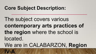 The subject covers various
contemporary arts practices of
the region where the school is
located.
We are in CALABARZON, Region
IV-A.
Core Subject Description:
 