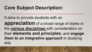 It aims to provide students with an
appreciation of a broad range of styles in
the various disciplines with consideration on
their elements and principles, and engage
them to an integrative approach in studying
arts.
Core Subject Description:
 