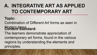 A. INTEGRATIVE ART AS APPLIED
TO CONTEMPORARY ART
Topic:
Combination of Different Art forms as seen in
Modern timesContent Standard:
The learners demonstrate appreciation of
contemporary art forms, found in the various
regions by understanding the elements and
principles.
 