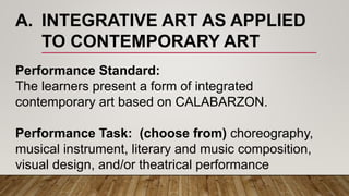 A. INTEGRATIVE ART AS APPLIED
TO CONTEMPORARY ART
Performance Standard:
The learners present a form of integrated
contemporary art based on CALABARZON.
Performance Task: (choose from) choreography,
musical instrument, literary and music composition,
visual design, and/or theatrical performance
 