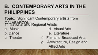 B. CONTEMPORARY ARTS IN THE
PHILIPPINES
Topic: Significant Contemporary artists from
CALABARZON1. National and Regional Artists
a. Music d. Visual Arts
b. Dance e. Literature
c. Theater f. Film and Broadcast Arts
g. Architecture, Design and
Allied Arts
 