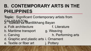 B. CONTEMPORARY ARTS IN THE
PHILIPPINES
Topic: Significant Contemporary artists from
CALABARZON2. Gawad sa Manlilikhang Bayan
a. Folk architecture f. Literature
b. Maritime transport g. Weaving
c. Carving h. Performing arts
d. Graphic and plastic arts i. Ornament
e. Textile or fiber art j. Pottery
 