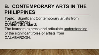 B. CONTEMPORARY ARTS IN THE
PHILIPPINES
Topic: Significant Contemporary artists from
CALABARZONContent Standard:
The learners express and articulate understanding
of the significant roles of artists from
CALABARZON.
 