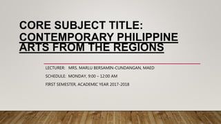 CORE SUBJECT TITLE:
CONTEMPORARY PHILIPPINE
ARTS FROM THE REGIONS
LECTURER: MRS. MARLU BERSAMIN-CUNDANGAN, MAED
SCHEDULE: MONDAY, 9:00 – 12:00 AM
FIRST SEMESTER, ACADEMIC YEAR 2017-2018
 