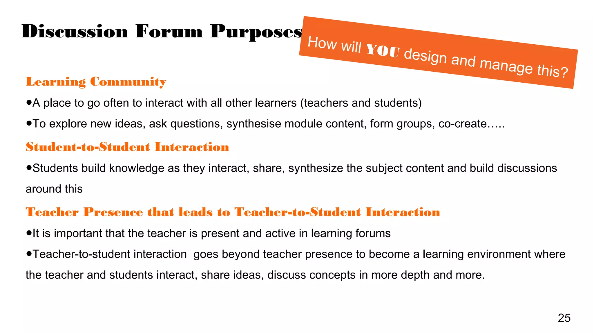Discussion Forum Purposes
Learning Community
●A place to go often to interact with all other learners (teachers and students)
●To explore new ideas, ask questions, synthesise module content, form groups, co-create…..
Student-to-Student Interaction
●Students build knowledge as they interact, share, synthesize the subject content and build discussions
around this
Teacher Presence that leads to Teacher-to-Student Interaction
●It is important that the teacher is present and active in learning forums
●Teacher-to-student interaction goes beyond teacher presence to become a learning environment where
the teacher and students interact, share ideas, discuss concepts in more depth and more.
25
How will YOU design and manage this?
 