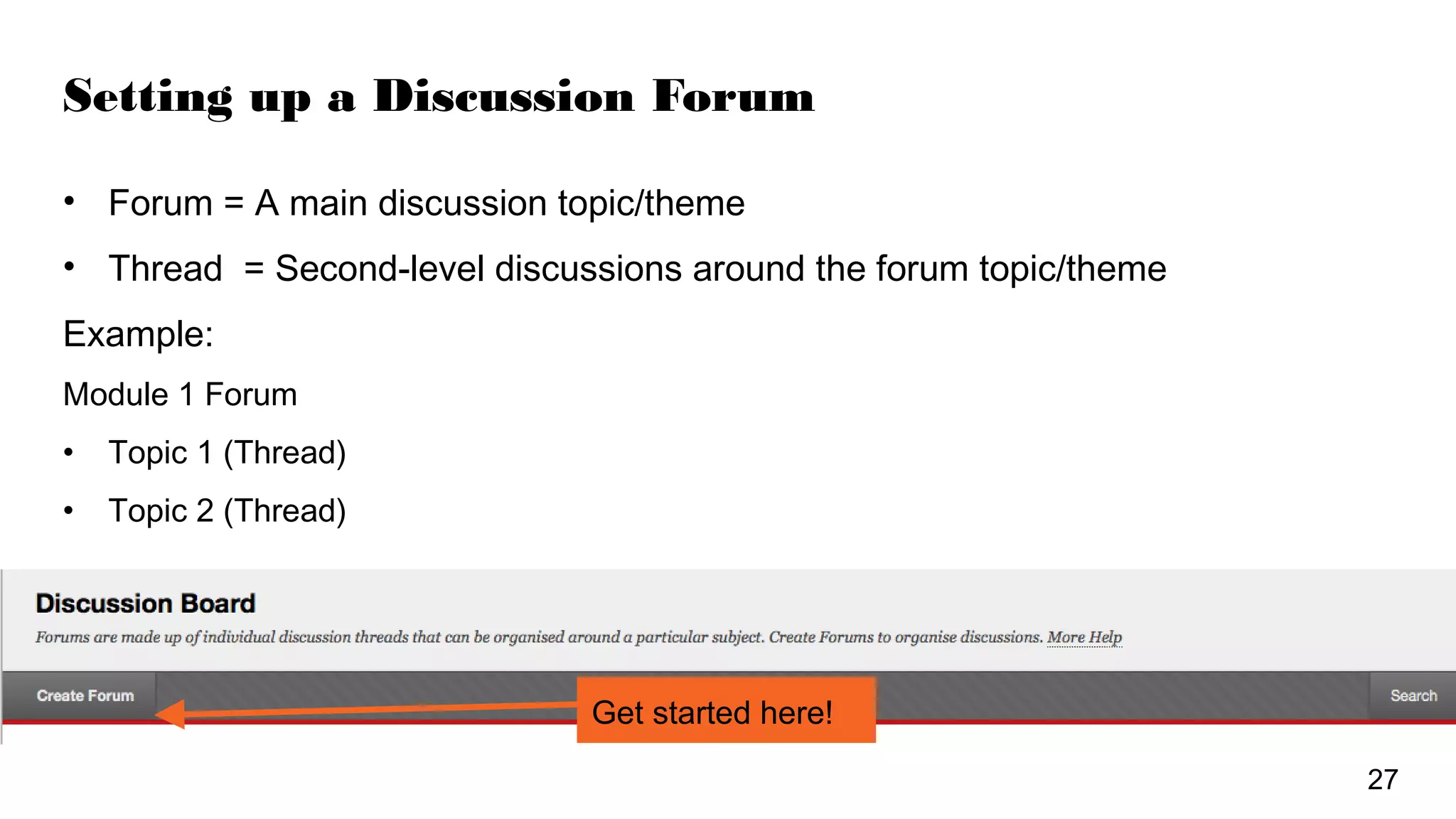 Setting up a Discussion Forum
• Forum = A main discussion topic/theme
• Thread = Second-level discussions around the forum topic/theme
Example:
Module 1 Forum
• Topic 1 (Thread)
• Topic 2 (Thread)
Get started here!
27
 