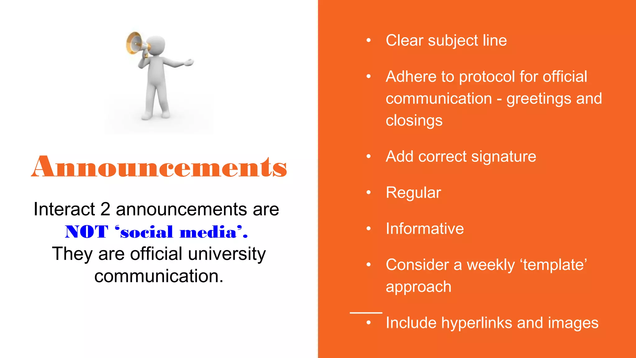 Announcements
Interact 2 announcements are
NOT ‘social media’.
They are official university
communication.
• Clear subject line
• Adhere to protocol for official
communication - greetings and
closings
• Add correct signature
• Regular
• Informative
• Consider a weekly ‘template’
approach
• Include hyperlinks and images
 