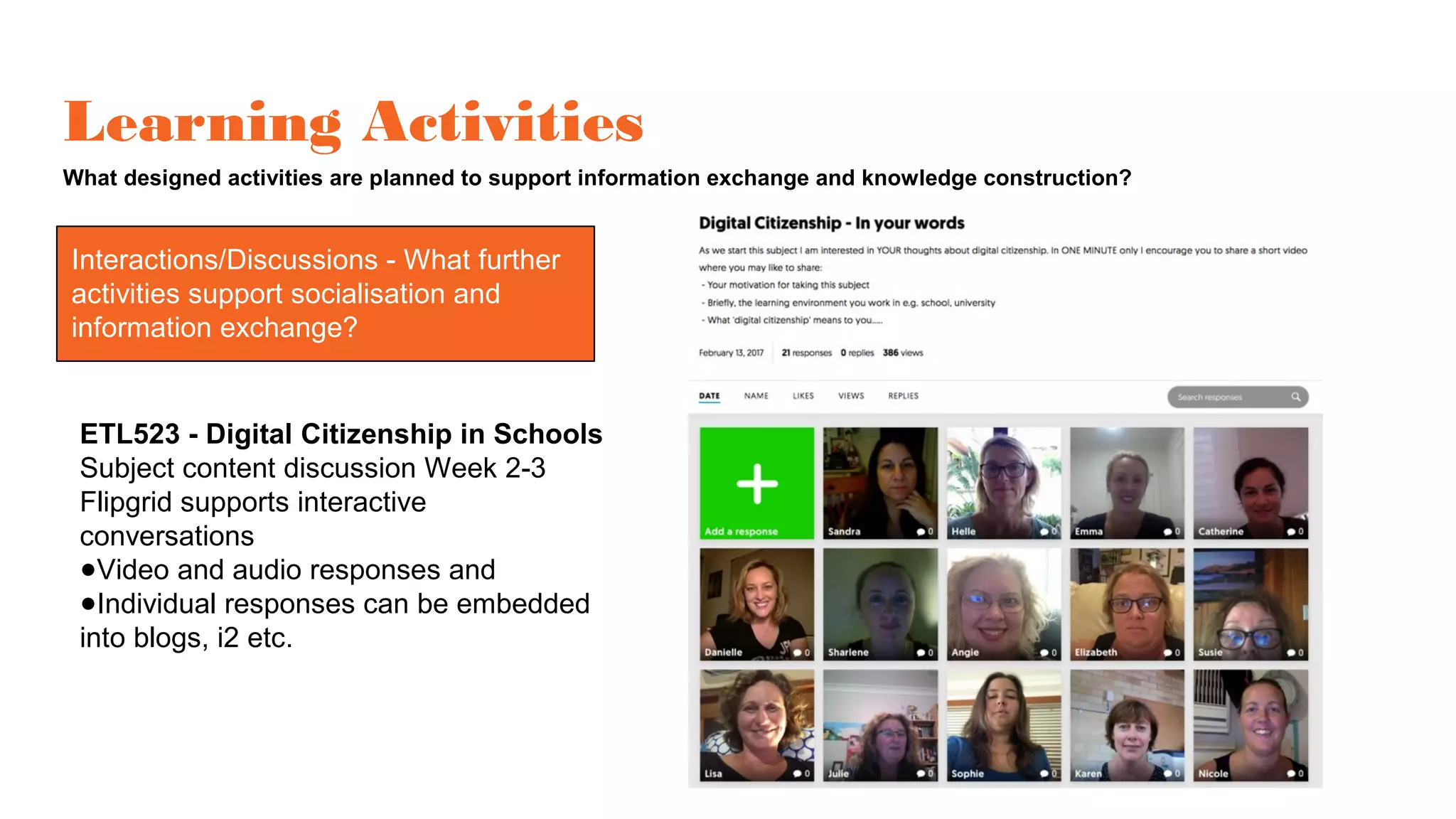 Learning Activities
What designed activities are planned to support information exchange and knowledge construction?
Interactions/Discussions
ETL523 - Digital Citizenship in Schools
Subject content discussion Week 2-3
Flipgrid supports interactive
conversations
●Video and audio responses and
●Individual responses can be embedded
into blogs, i2 etc.
Interactions/Discussions - What further
activities support socialisation and
information exchange?
 