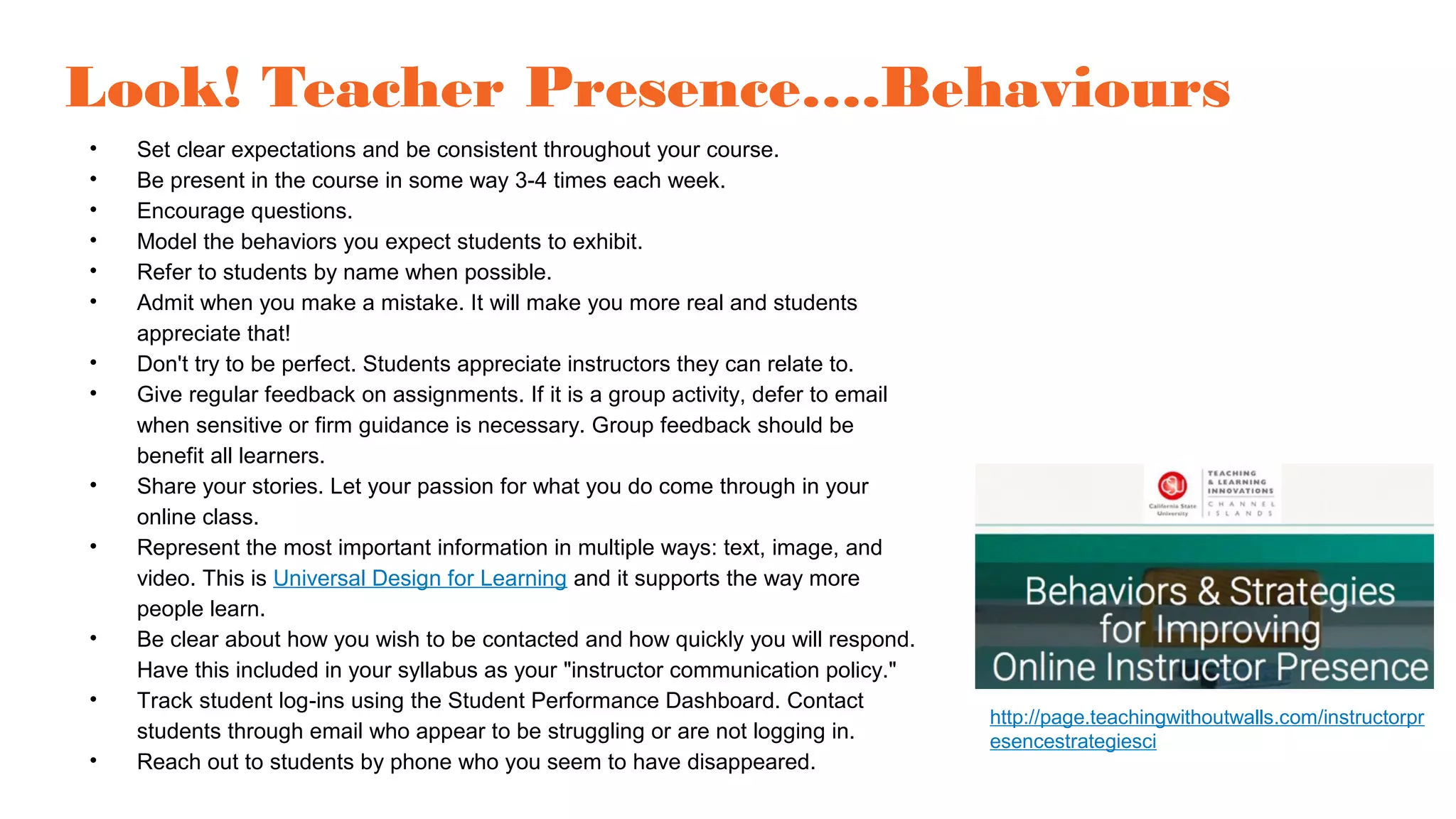 Look! Teacher Presence….Behaviours
• Set clear expectations and be consistent throughout your course.
• Be present in the course in some way 3-4 times each week.
• Encourage questions.
• Model the behaviors you expect students to exhibit.
• Refer to students by name when possible.
• Admit when you make a mistake. It will make you more real and students
appreciate that!
• Don't try to be perfect. Students appreciate instructors they can relate to.
• Give regular feedback on assignments. If it is a group activity, defer to email
when sensitive or firm guidance is necessary. Group feedback should be
benefit all learners.
• Share your stories. Let your passion for what you do come through in your
online class.
• Represent the most important information in multiple ways: text, image, and
video. This is Universal Design for Learning and it supports the way more
people learn.
• Be clear about how you wish to be contacted and how quickly you will respond.
Have this included in your syllabus as your "instructor communication policy."
• Track student log-ins using the Student Performance Dashboard. Contact
students through email who appear to be struggling or are not logging in.
• Reach out to students by phone who you seem to have disappeared.
http://page.teachingwithoutwalls.com/instructorpr
esencestrategiesci
 
