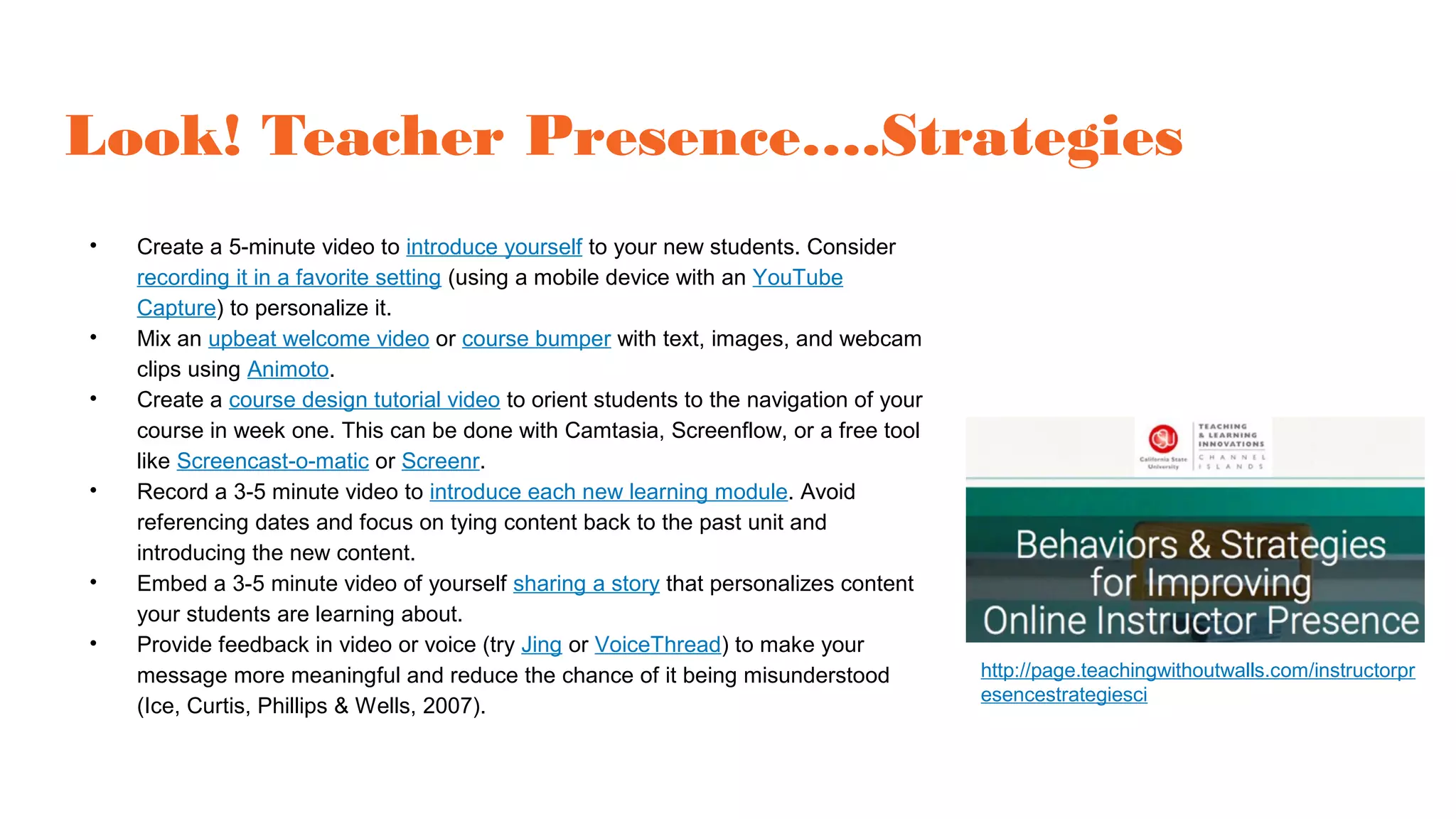 Look! Teacher Presence….Strategies
• Create a 5-minute video to introduce yourself to your new students. Consider
recording it in a favorite setting (using a mobile device with an YouTube
Capture) to personalize it.
• Mix an upbeat welcome video or course bumper with text, images, and webcam
clips using Animoto.
• Create a course design tutorial video to orient students to the navigation of your
course in week one. This can be done with Camtasia, Screenflow, or a free tool
like Screencast-o-matic or Screenr.
• Record a 3-5 minute video to introduce each new learning module. Avoid
referencing dates and focus on tying content back to the past unit and
introducing the new content.
• Embed a 3-5 minute video of yourself sharing a story that personalizes content
your students are learning about.
• Provide feedback in video or voice (try Jing or VoiceThread) to make your
message more meaningful and reduce the chance of it being misunderstood
(Ice, Curtis, Phillips & Wells, 2007).
http://page.teachingwithoutwalls.com/instructorpr
esencestrategiesci
 