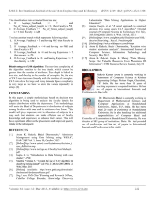 IJRET: International Journal of Research in Engineering and Technology eISSN: 2319-1163 | pISSN: 2321-7308
__________________________________________________________________________________________
Volume: 02 Issue: 12 | Dec-2013, Available @ http://www.ijret.org 222
The classification rules extracted from tree are:
1. If Average_Feedback <= 7 and
No_of_Times_subject_taught is <=6 then Faculty is NS
2. If Average_Feedback >7 No_of_Times_subject_taught
is > 6 then Faculty is AD
Tree has another branch which represents following rules:
1. If Average_Feedback > 7 and having PhD then Faculty is
MS
2. If Average_Feedback is <=8 and having no PhD and
then Faculty is RT
3. If Average_Feedback is >8 and having Experience > 7
then answer is PS
4. If Average_Feedback is >8 and having Experience <= 7
then faculty is LM
Disadvantages of J48 algorithm: The run-time complexity of
the algorithm matches to the tree depth, which cannot be
greater than the number of attributes. Tree depth is linked to
tree size, and thereby to the number of examples. So, the size
of C4.5 trees increases linearly with the number of examples.
C4.5 rules slow for large and noisy datasets Space complexity
is very large as we have to store the values repeatedly in
arrays [8].
CONCLUSIONS
In this paper, a simple methodology based on decision tree
algorithm is being used to analyze the faculty details for
subject distribution within the department. This methodology
will assist the Head of Departments in distribution of subjects
among faculties with ease and in minimum time frame. This
model will play important role in allocation of subjects in a
way such that students can make efficient use of faculty
knowledge and experience to enhance their career. This will
have significant effect on the placements and improved quality
intake in the subsequent
REFERENCES
[1]. Arora K. Rakesh, Badal Dharmendra,“ Admission
Management using Data Mining using WEKA”,
IJARCSSE Vol. 3, Issue 10, October 2013
[2]. [Online]http://www.estard.com/decisiontree/decision_t
rees_definition.asp
[3]. [Online]http://www.ise.bgu.ac.il/faculty/liorr/hbchap9.
pdf
[4]. Gupta K G. “Introduction to Data Mining with case
studies” , PHI
[5]. Moertini, Veronica S. "Towards the use of C4.5 algorithm for
classifyingbankingdataset."Vol.8No.2,October2003(2003):12.
Web.24Jan.2013
[6]. [Online] Available: http://www.gtbit.org/downloads/
dwdmsem6/dwdmsem6lman.pdf
[7]. Jing Luan, PhD Chief Planning and Research Officer,
Cabrillo College Founder, Knowledge Discovery
Laboratories “Data Mining Applications in Higher
Education”.
[8]. Juneja, Deepti, et al. "A novel approach to construct
decision tree using quick C4.5 algorithm." Oriental
Journal of Computer Science & Technology Vol. 3(2),
305-310 (2010) (2010): 6. Web. 18 Feb. 2013.
[9]. [Online]http://www.creighton.edu/fileadmin/user/HSL/
docs/ref/Searching__Recall_Precision.pdf
[10]. [Online] http://weka.wikispaces.com/Primer
[11]. Arora K Rakesh, Badal Dharmendra, “Location wise
student admission analysis”, International Journal of
Computer Science, Information Technology and
Security, Dec 2012.
[12]. Arora K. Rakesh, Gupta K. Manoj ,“Data Mining:
Scope Out Valuable Resources From Mountains Of
Information”, IITM Buisness Review Journal, July 10
BIOGRAPHIES
Rakesh Kumar Arora is currently working in
Department of Computer Science at Krishna
Engineering College, Mohan Nagar, Ghaziabad,
U.P, India. He has more than 11 years of
teaching expierence in reputed institutes. He has
no. of papers in International Journals and
Conferences to his credit.
Dr. Dharmendra Badal is currently working in
Department of Mathematical Sciences and
Computer Applications at Bundelkhand
University, Jhansi, U.P, India. He has more
than 20 years of expierence at Bundelkhand
University. He is also handling the additional
responsibilities of Computer Head and
Controller of Examination at Bundelkhand University. He was
director at SRI group of institutions, Datia. He had presided
no. of conferences and has no. of papers in International
Journals and Conferences to his credit.
 