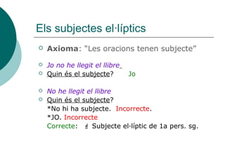 Els subjectes el·líptics
 Axioma: “Les oracions tenen subjecte”
 Jo no he llegit el llibre
 Quin és el subjecte? Jo
 No he llegit el llibre
 Quin és el subjecte?
*No hi ha subjecte. Incorrecte.
*JO. Incorrecte
Correcte:  Subjecte el·líptic de 1a pers. sg.
 