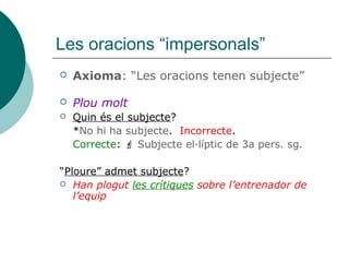 Les oracions “impersonals”
 Axioma: “Les oracions tenen subjecte”
 Plou molt
 Quin és el subjecte?
*No hi ha subjecte. Incorrecte.
Correcte:  Subjecte el·líptic de 3a pers. sg.
“Ploure” admet subjecte?
 Han plogut les crítiques sobre l’entrenador de
l’equip
 