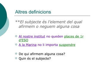 Altres definicions
**El subjecte és l’element del qual
afirmem o neguem alguna cosa
 Al nostre institut no queden places de 1r
d’ESO
 A la Marina no li importa suspendre
 De qui afirmem alguna cosa?
 Quin és el subjecte?
 