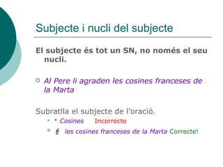 Subjecte i nucli del subjecte
El subjecte és tot un SN, no només el seu
nucli.
 Al Pere li agraden les cosines franceses de
la Marta
Subratlla el subjecte de l’oració.
 * Cosines Incorrecte
 les cosines franceses de la Marta Correcte!
 