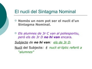 El nucli del Sintagma Nominal
 Només un nom pot ser el nucli d’un
Sintagma Nominal.
 Els alumnes de 3r C van al poliesportiu,
però els de 3r D no hi van encara.
Subjecte de no hi van: els de 3r D.
Nucli del Subjecte:  nucli el·líptic referit a
“alumnes”
 