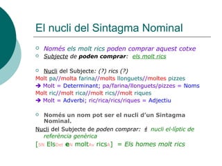 El nucli del Sintagma Nominal
 Només els molt rics poden comprar aquest cotxe
 Subjecte de poden comprar: els molt rics
 Nucli del Subjecte: (?) rics (?)
Molt pa//molta farina//molts llonguets//moltes pizzes
 Molt = Determinant; pa/farina/llonguets/pizzes = Noms
Molt ric//molt rica//molt rics//molt riques
 Molt = Adverbi; ric/rica/rics/riques = Adjectiu
 Només un nom pot ser el nucli d’un Sintagma
Nominal.
Nucli del Subjecte de poden comprar:  nucli el·líptic de
referència genèrica
[SN ElsDet eN moltAv ricsA] = Els homes molt rics
 