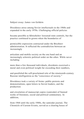 Subject essay: James von Geldern
Dissidence arose among Soviet intellectuals in the 1960s and
expanded in the early 1970s. Challenging official policies
became possible as Khrushchev loosened state controls, but the
practice continued to grown when the boundaries of
permissible expression contracted under the Brezhnev
administration. It reflected the contradiction between an
increasingly
articulate and mobile society on the one hand and an
increasingly sclerotic political order on the other. While never
including
more than a few thousand individuals, dissidents exercised a
moral and even political weight far exceeding their numbers,
and paralleled the self-proclaimed role of the nineteenth-century
Russian intelligentsia as the "conscience of society."
Dissidence took a variety of forms: public protests and
demonstrations, open letters to Soviet leaders, and the
production
and circulation of manuscript copies (samizdat) of banned
works of literature, social and political commentary. In
addition,
from 1968 until the early 1980s, the samizdat journal, The
Chronicle of Current Events, served as a clearing house of
 