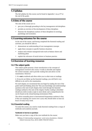 MN2177 Core management concepts
2
1.3 Syllabus
The full syllabus for this course can be found in Appendix 1 on p.177 at
the end of the guide.
1.4 Aims of the course
The aims of the course are to:
•	 give you a thorough grounding in the key management sub-disciplines
•	 provide an overview of the development of these disciplines
•	 illustrate the disciplinary anchors of these disciplines in sociology,
psychology and economics.
1.5 Learning outcomes for the course
At the end of the course, and having completed the Essential reading and
activities, you should be able to:
•	 demonstrate an understanding of core management concepts
•	 apply these concepts to specific business situations
•	 analyse and evaluate managerial tools such as balance sheets and
marketing plans
•	 explain the relevance of social science to business practice.
1.6 Overview of learning resources
1.6.1 The subject guide
This subject guide presents a basic introduction to the concepts of
management covered in the course. It seeks to describe and explain
the central concepts, and to provide reading lists and advice on the
examination. However:
1. It is not a textbook and often refers you to other texts or readings.
2. If you do not follow up the Essential readings, you will find it very
difficult to do well in the examination.
For each chapter, we recommend that you begin by reading the text of the
guide itself and thinking about the ‘Test your knowledge and understanding’
question at the end of each chapter, then work through the Essential
readings outlined at the start of the chapter. Further reading is identified
should you wish to study a topic in more detail, and a comprehensive list
can be found on the virtual learning environment (VLE).
The advice normally given to International Programmes students is that,
if they are studying one course over a year, they should allow at least six
hours of study every week.
1.6.2 Essential reading
To study this course, you need to study Essential readings from a range of
textbooks and academic journals.
Textbooks to borrow or purchase
Make sure you have a copy of the core textbook for the course:
Willman, P. Understanding management: social science foundations. (Oxford:
Oxford University Press, 2014) [ISBN 9780198716921].
 