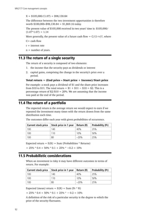 MN2177 Core management concepts
92
X = $105,000/(1.07) = $98,130.84
The difference between the two investment opportunities is therefore
worth $100,000–$98,130.84 = $1,869.16 today.
The present value of $105,000 received in two years’ time is: $105,000/
(1.07*1.07) = 1.14
More generally, the present value of a future cash flow = C/(1+r)?, where
C= cash flow
r = interest rate
n = number of years.
11.3 The return of a single security
The return of a security is composed of two elements:
1.	 the income that the security pays as dividends or interest
2.	 capital gains, comprising the change in the security’s price over a
period.
Total return = (End price – Start price + Income)/Start price
For example: a stock pays a dividend of $1 and the share price increases
from $10 to $11. The total return = $1 + $11 − $10 = $2. This is a
percentage return of $2/$10 = 20%. We are assuming that the income
was paid at the end of the period.
11.4 The return of a portfolio
The expected return is the average return we would expect to earn if we
repeated the investment many times with the return drawn from the same
distribution each time.
The outcomes differ each year with given probabilities of occurrence.
Current stock price Stock price in 1 year Return (R) Probability (Pr)
100 140 40% 25%
100 110 10% 50%
100 80 –20% 25%
Expected return = E(R) = Sum (Probabilities * Returns)
= 25% * 0.4 + 50% * 0.1 + 25% * −0.2 = 10%
11.5 Probabilistic considerations
When an investment is risky it may have different outcomes in terms of
return. For example:
Current stock price Stock price in 1 year Return (R) Probability (Pr)
100 140 40% 25%
100 110 10% 50%
100 80 –20% 25%
Expected (mean) return = E(R) = Sum (Pr * R)
= 25% * 0.4 + 50% * 0.1 + 25% * − 0.2 = 10%
A definition of the risk of a particular security is the degree to which the
price of the security fluctuates.
 