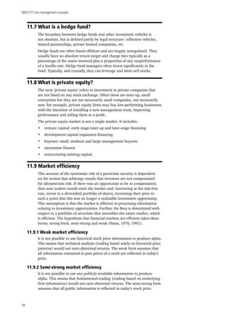 MN2177 Core management concepts
94
11.7 What is a hedge fund?
The boundary between hedge funds and other investment vehicles is
not absolute, but is defined partly by legal structure: collective vehicles,
limited partnerships, private limited companies, etc.
Hedge funds are often based offshore and are largely unregulated. They
usually have an absolute return target and charge fees typically as a
percentage of the assets invested plus a proportion of any outperformance
of a hurdle rate. Hedge fund managers often invest significantly in the
fund. Typically, and crucially, they can leverage and short-sell stocks.
11.8 What is private equity?
The term ‘private equity’ refers to investment in private companies that
are not listed on any stock exchange. Often these are start-up, small
enterprises but they are not necessarily small companies, nor necessarily
new. For example, private equity firms may buy low-performing businesses
with the intention of installing a new management team, improving
performance and selling them at a profit.
The private equity market is not a single market. It includes:
•	 venture capital: early stage/start-up and later-stage financing
•	 development capital/expansion financing
•	 buyouts: small, medium and large management buyouts
•	 mezzanine finance
•	 restructuring existing capital.
11.9 Market efficiency
This account of the systematic risk of a particular security is dependent
on the notion that arbitrage entails that investors are not compensated
for idiosyncratic risk. If there was an opportunity to be so compensated,
then new traders would enter the market and, borrowing at the risk-free
rate, invest in a diversified portfolio of shares, increasing their price to
such a point that this was no longer a realisable investment opportunity.
This assumption is that the market is efficient in processing information
relating to investment opportunities. Further, the Beta is determined with
respect to a portfolio of securities that resembles the entire market, which
is efficient. The hypothesis that financial markets are efficient takes three
forms: strong form, semi-strong and weak (Fama, 1970, 1991).
11.9.1 Weak market efficiency
It is not possible to use historical stock price information to produce alpha.
This means that technical analysis (trading based solely on historical price
patterns) would not earn abnormal returns. The weak form assumes that
all information contained in past prices of a stock are reflected in today’s
price.
11.9.2 Semi-strong market efficiency
It is not possible to use any publicly available information to produce
alpha. This means that fundamental trading (trading based on underlying
firm information) would not earn abnormal returns. The semi-strong form
assumes that all public information is reflected in today’s stock price.
 