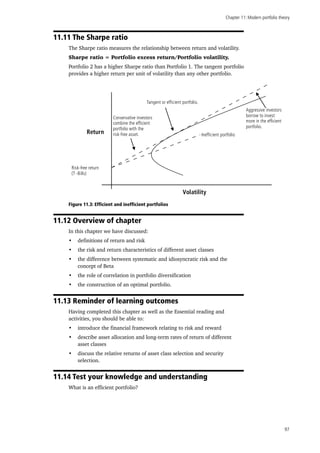 Chapter 11: Modern portfolio theory
97
11.11 The Sharpe ratio
The Sharpe ratio measures the relationship between return and volatility.
Sharpe ratio = Portfolio excess return/Portfolio volatility.
Portfolio 2 has a higher Sharpe ratio than Portfolio 1. The tangent portfolio
provides a higher return per unit of volatility than any other portfolio.
Volatility
Return
Risk-free return
(T -Bills)
Inefficient portfolio
Tangent or efficient portfolio.
Conservative investors
combine the efficient
portfolio with the
risk-free asset.
Aggressive investors
borrow to invest
more in the efficient
portfolio.
Figure 11.3: Efficient and inefficient portfolios
11.12 Overview of chapter
In this chapter we have discussed:
•	 definitions of return and risk
•	 the risk and return characteristics of different asset classes
•	 the difference between systematic and idiosyncratic risk and the
concept of Beta
•	 the role of correlation in portfolio diversification
•	 the construction of an optimal portfolio.
11.13 Reminder of learning outcomes
Having completed this chapter as well as the Essential reading and
activities, you should be able to:
•	 introduce the financial framework relating to risk and reward
•	 describe asset allocation and long-term rates of return of different
asset classes
•	 discuss the relative returns of asset class selection and security
selection.
11.14 Test your knowledge and understanding
What is an efficient portfolio?
 