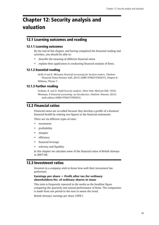 Chapter 12: Security analysis and valuation
99
Chapter 12: Security analysis and
valuation
12.1 Learning outcomes and reading
12.1.1 Learning outcomes
By the end of this chapter, and having completed the Essential reading and
activities, you should be able to:
•	 describe the meaning of different financial ratios
•	 explain their application in conducting financial analysis of firms.
12.1.2 Essential reading
Atrill, P. and E. McLaney Financial accounting for decision makers. (Harlow:
Financial Times Prentice Hall, 2013) [ISBN 9780273785637], Chapter 8.
Willman, Theme 7.
12.1.3 Further reading
Graham, B. and D. Dodd Security analysis. (New York: McGraw-Hill, 1934).
Weetman, P. Financial accounting: an introduction. (Harlow: Pearson, 2013)
sixth edition [ISBN 9780273789253].
12.2 Financial ratios
Financial ratios are so-called because they develop a profile of a business’
financial health by relating two figures in the financial statements.
There are six different types of ratio:
•	 investment
•	 profitability
•	 margins
•	 efficiency
•	 financial leverage
•	 solvency and liquidity.
In this chapter we calculate some of the financial ratios of British Airways
in 2007/08.
12.3 Investment ratios
Investors in a company wish to know how well their investment has
performed.
Earnings per share = Profit after tax for ordinary
shareholders/No. of ordinary shares in issue
This ratio is frequently reported in the media as the headline figure
comparing the quarterly and annual performance of firms. The comparison
is made from one period to the next to assess the trend.
British Airways’ earnings per share (‘EPS’):
 